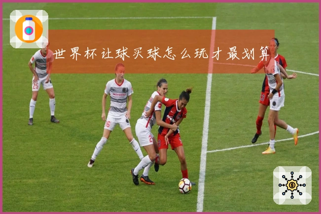 世界杯让球买球怎么玩才最划算